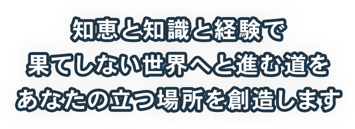 知恵と知識と経験で果てしない世界へと進む道をあなたの立つ場所を創造します